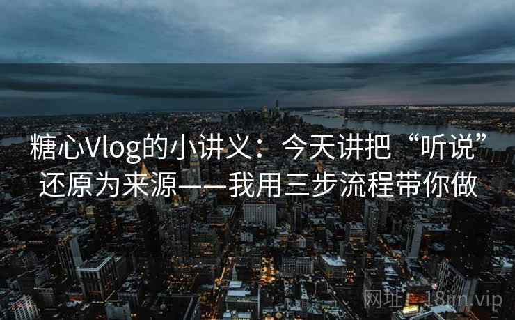 糖心Vlog的小讲义：今天讲把“听说”还原为来源——我用三步流程带你做