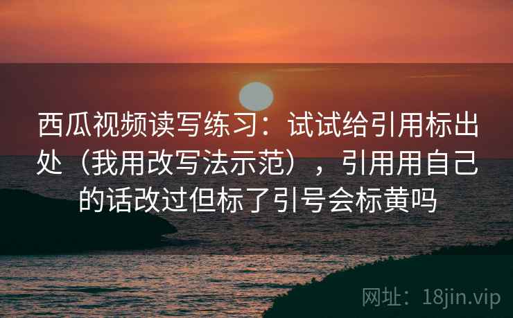 西瓜视频读写练习：试试给引用标出处（我用改写法示范），引用用自己的话改过但标了引号会标黄吗
