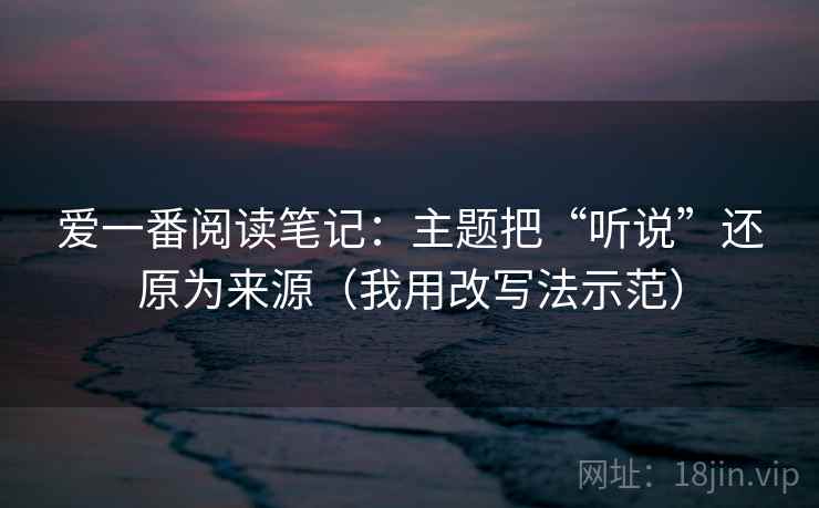 爱一番阅读笔记：主题把“听说”还原为来源（我用改写法示范）