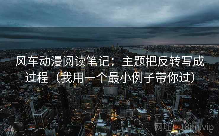 风车动漫阅读笔记：主题把反转写成过程（我用一个最小例子带你过）