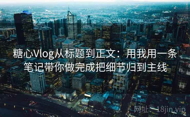 糖心Vlog从标题到正文：用我用一条笔记带你做完成把细节归到主线