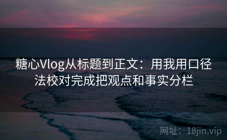 糖心Vlog从标题到正文：用我用口径法校对完成把观点和事实分栏