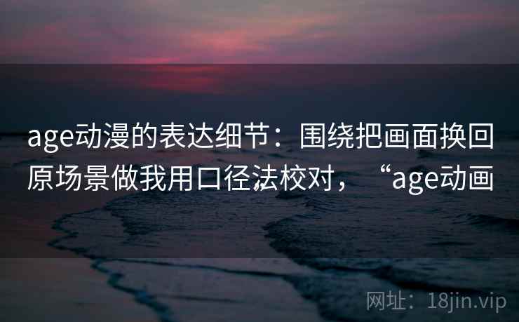 age动漫的表达细节:围绕把画面换回原场景做我用口径法校对,“age动画” age动漫的表达细节:围绕把画面换回原场景做我用口径法校对,“age动画”